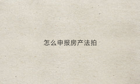 怎么申报房产法拍(申请法院拍卖房屋流程)
