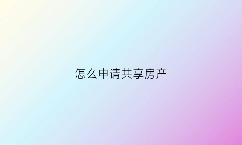 怎么申请共享房产(共享房产申请条件)
