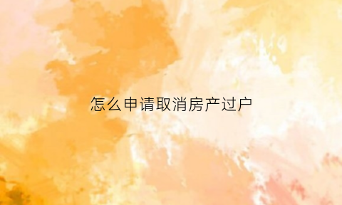 怎么申请取消房产过户(怎么申请取消房产过户登记)