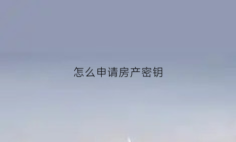 怎么申请房产密钥(怎么申请房产密钥查询)