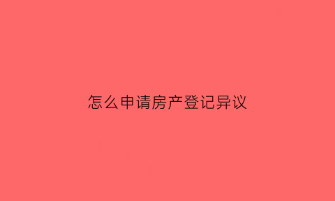 怎么申请房产登记异议(房屋异议登记申请书怎么写)