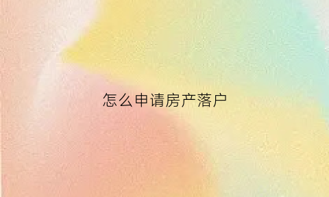 怎么申请房产落户(怎么申请房产落户手续)