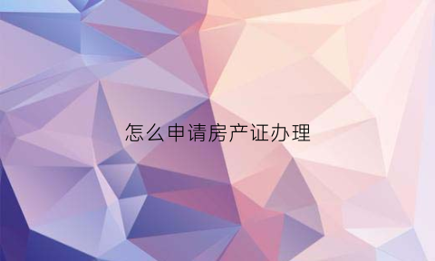 怎么申请房产证办理(怎么申请房产证办理流程图)