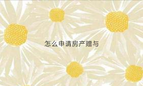 怎么申请房产赠与(如何办理房屋赠与)