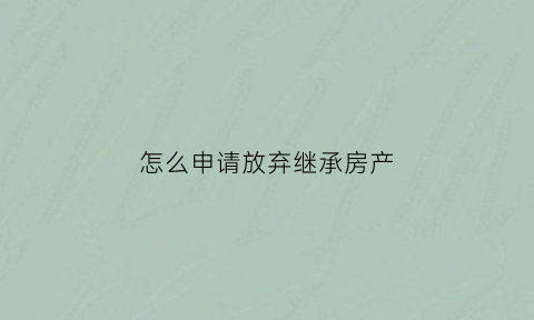怎么申请放弃继承房产(怎样办理放弃继承权)