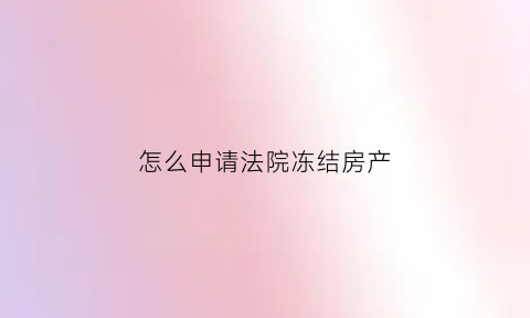 怎么申请法院冻结房产(如何申请法院冻结债务人的资产)