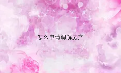 怎么申请调解房产(房产调解书怎么写)