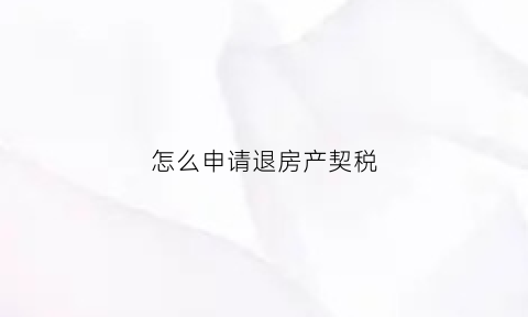 怎么申请退房产契税(怎么申请退房产契税呢)