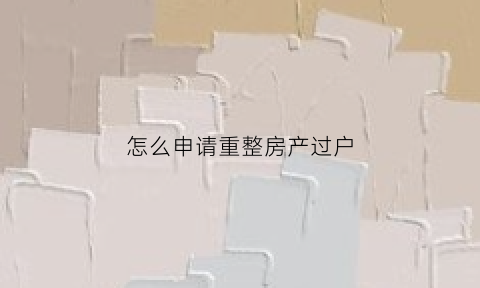 怎么申请重整房产过户(重整申请什么意思)