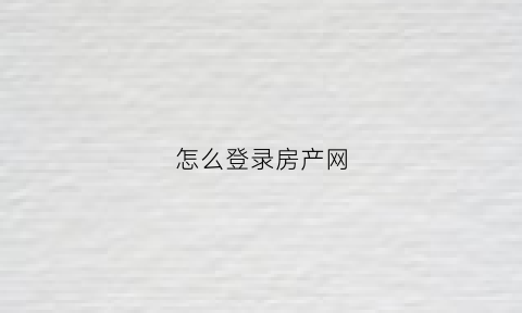 怎么登录房产网(怎么登录房产网站查询)