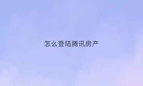 怎么登陆腾讯房产(腾讯房产网首页)
