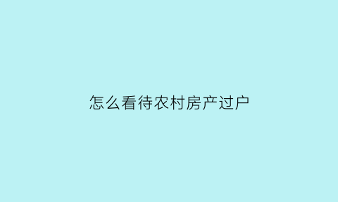 怎么看待农村房产过户(怎么看待农村房产过户问题)