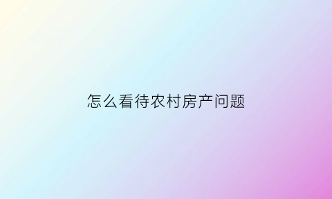 怎么看待农村房产问题(怎么看待农村房产问题的问题)