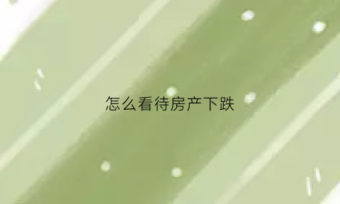 怎么看待房产下跌(房产下跌应对的方法)