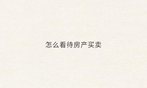 怎么看待房产买卖(怎么看待房产买卖现象)