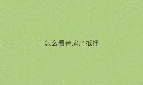 怎么看待房产抵押(怎么看待房产抵押贷款问题)