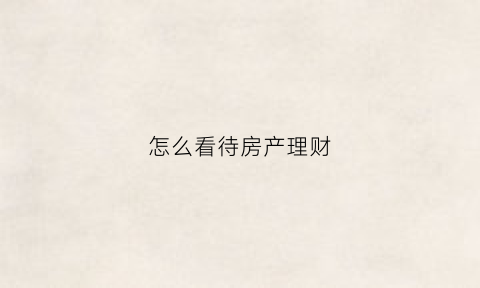 怎么看待房产理财(怎么看待房产理财产品)