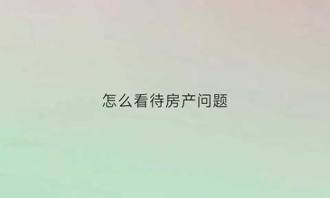 怎么看待房产问题(怎么看待房产问题的问题)