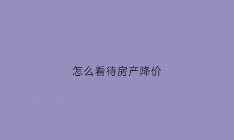 怎么看待房产降价(如何看待房价过高问题)