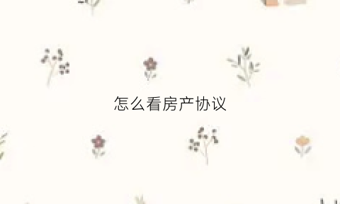 怎么看房产协议(怎么看房产协议书)