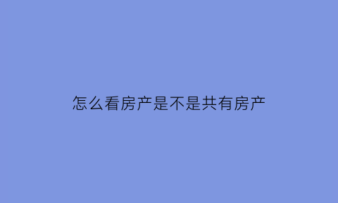 怎么看房产是不是共有房产(怎么看是不是共有产权)