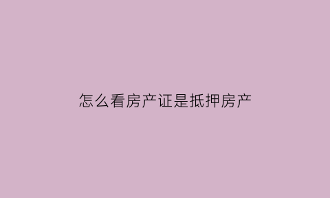 怎么看房产证是抵押房产(怎么看房子是不是抵押房)