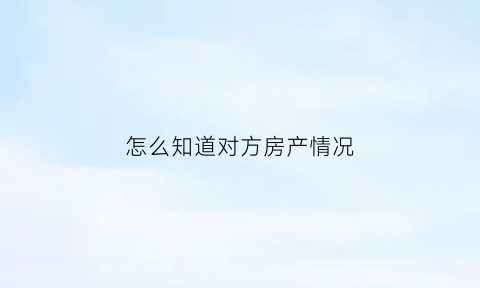 怎么知道对方房产情况(怎么能查到对方房产信息)