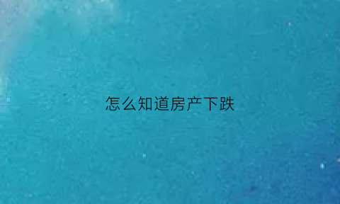 怎么知道房产下跌(怎么看自己的房子涨了还是跌了)