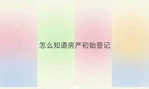 怎么知道房产初始登记(怎么知道房产初始登记信息)