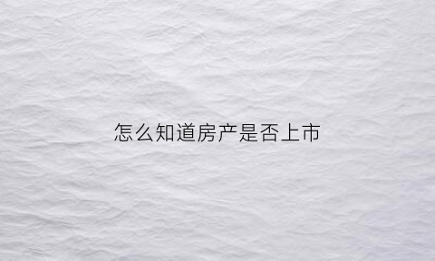 怎么知道房产是否上市(怎么查房子是否已经上市)
