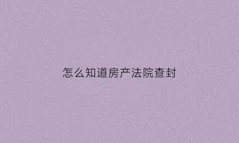 怎么知道房产法院查封(怎么查看房子是否被法院查封)