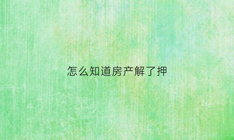 怎么知道房产解了押(怎么看房产是否解押)