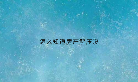 怎么知道房产解压没(怎么查询房产是否解押完成)