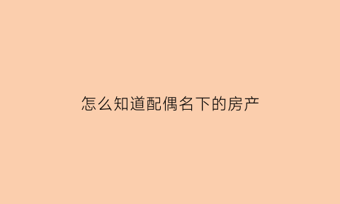 怎么知道配偶名下的房产(需要什么证件才能查配偶名下有没有房产)