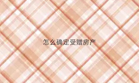 怎么确定受赠房产(受赠的房产属于夫妻一方吗)