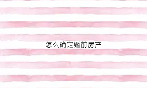 怎么确定婚前房产(怎么确定婚前房产是谁的)