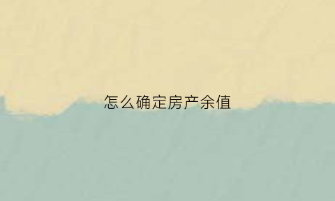 怎么确定房产余值(房产余值是什么)