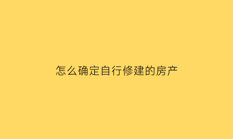 怎么确定自行修建的房产(怎么确定自行修建的房产证)