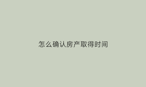 怎么确认房产取得时间(取得房产证时间在哪儿看)