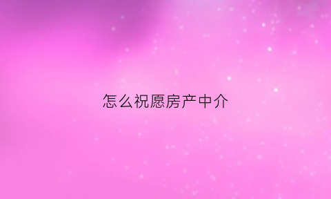 怎么祝愿房产中介(祝中介卖房卖得好)