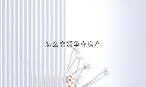 怎么离婚争夺房产(离婚怎么争取更多的财产)