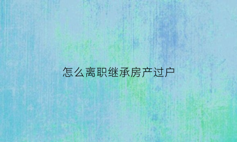 怎么离职继承房产过户(怎么离职继承房产过户给子女)