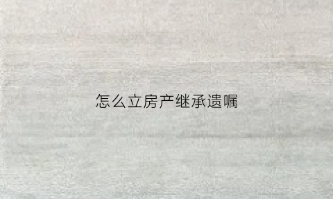怎么立房产继承遗嘱(怎样立房屋继承遗嘱)