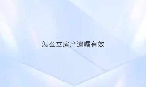 怎么立房产遗嘱有效(房产怎么立遗房产遗嘱怎么写才有效)