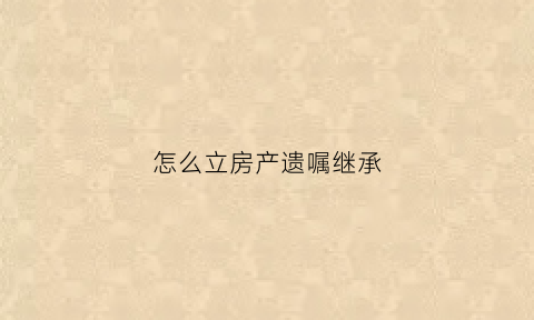 怎么立房产遗嘱继承(房产怎么立遗房产遗嘱怎么写才有效)