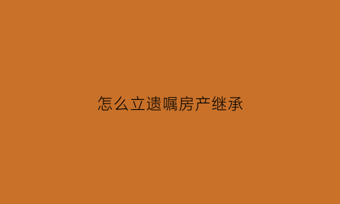 怎么立遗嘱房产继承(立遗嘱房产继承公证费)