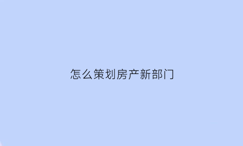 怎么策划房产新部门(新房策划的工作内容)