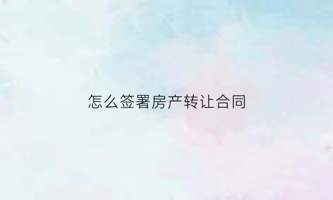 怎么签署房产转让合同(如何签订房屋转让协议)