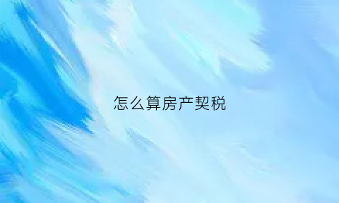 怎么算房产契税(怎么算房子契税的)
