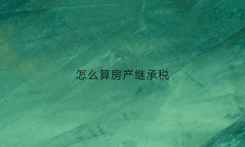怎么算房产继承税(房产继承税计算)